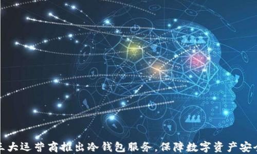 
三大运营商推出冷钱包服务，保障数字资产安全